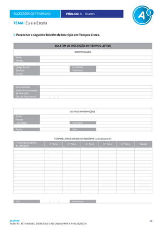 SUGESTÕES DE TRABALHO                        PÚBLICO: 8 – 10 anos

   TEMA: Eu e a Escola

   1. Preencher o seguinte Boletim de Inscrição em Tempos Livres.


                                       BOLETIM DE INSCRIÇÃO EM TEMPOS LIVRES

                                                        IDENTIFICAÇÃO

     Nome
     Morada

     Código Postal                                    Localidade
     Telefone                                         Telemóvel
     E–mail




     Nacionalidade
     Nome do encarregado
     de educação:
     Data de Nascimento




                                                   OUTRAS INFORMAÇÕES
     Escola
     Morada
     Localidade                                       Telemóvel

     Turma                                            Sala


                                      TEMPOS LIVRES EM QUE SE INSCREVE (assinale com X)
     Horário da Disciplina
                                  2.ª Feira      3.ª Feira         4.ª Feira    5.ª Feira   6.ª Feira   Sábado
     de Português




     Data                                             Assinatura




QuaREPE                                                                                                          22
TAREFAS, ACTIVIDADES, EXERCÍCIOS E RECURSOS PARA A AVALIAÇÃO | 11 
 