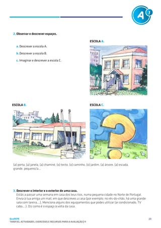 Tarefas A1 e A2 (exemplos)
   SUGESTÕES DE TRABALHO                                         PÚBLICO: 8 – 10 anos                A1



   2.	Observar e descrever espaços.

                                                                      ESCOLA A.
     a.	Descrever a escola A.

     b.	Descrever a escola B.

     c.	Imaginar e descrever a escola C.




  ESCOLA B.                                                           ESCOLA C.




   (a) porta, (a) janela, (a) chaminé, (o) tecto, (o) caminho, (o) jardim, (a) árvore, (a) escada,
   grande, pequeno/a...




   3. Descrever o interior e o exterior de uma casa.
   	 Estás a passar uma semana em casa dos teus tios, numa pequena cidade no Norte de Portugal.
   	 Envia à tua amiga um mail, em que descreves a casa (por exemplo: no rés-do-chão, há uma grande
      sala com lareira,...). Menciona alguns dos equipamentos que podes utilizar (ar condicionado, TV
      cabo,...). Diz como é o espaço à volta da casa.


QuaREPE                                                                                                   23
TAREFAS, ACTIVIDADES, EXERCÍCIOS E RECURSOS PARA A AVALIAÇÃO | 11 
 