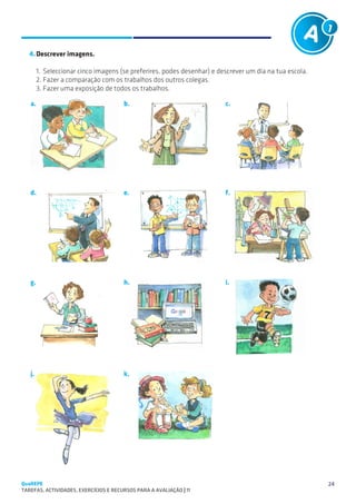 Tarefas A1 e A2 (exemplos)
   SUGESTÕES DE TRABALHO                                         PÚBLICO: 8 – 10 anos                     A1

   4.	Descrever imagens.

        1.	 Seleccionar cinco imagens (se preferires, podes desenhar) e descrever um dia na tua escola.
        2.	Fazer a comparação com os trabalhos dos outros colegas.
        3.	Fazer uma exposição de todos os trabalhos.

   a.                                  b.                                   c.




   d.                                  e.                                   f.




   g.                                  h.                                   i.




   j.                                  k.




QuaREPE                                                                                                        24
TAREFAS, ACTIVIDADES, EXERCÍCIOS E RECURSOS PARA A AVALIAÇÃO | 11 
 