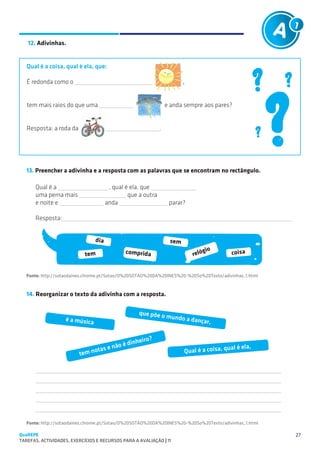 SUGESTÕES DE TRABALHO

   12. Adivinhas.


   Qual é a coisa, qual é ela, que:

   É redonda como o                                                        ,


   tem mais raios do que uma                                        e anda sempre aos pares?


   Resposta: a roda da                                          .




   13. Preencher a adivinha e a resposta com as palavras que se encontram no rectângulo.

       Qual é a                          , qual é ela, que
       uma perna mais                            que a outra
       e noite e                        anda                         parar?

       Resposta:                                            


                                  dia                                sem
                                               comprida                            gio          coisa
                            tem                                                reló


   Fonte: http://sotaodaines.chrome.pt/Sotao/O%20SOTAO%20DA%20INES%20-%20So%20Texto/adivinhas_1.html


   14. Reorganizar o texto da adivinha com a resposta.

                                                    que põe o
                    é a música                                      mundo a d
                                                                               ançar,


                                                       o?
                                           oéd   inheir
                                 otas e nã                                 Qual é a coisa, qu
                                                                                             al é ela,
                          tem n

       
       
       
       
       

   Fonte: http://sotaodaines.chrome.pt/Sotao/O%20SOTAO%20DA%20INES%20-%20So%20Texto/adivinhas_1.html

QuaREPE                                                                                                  27
TAREFAS, ACTIVIDADES, EXERCÍCIOS E RECURSOS PARA A AVALIAÇÃO | 11 
 