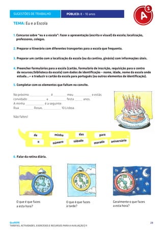 SUGESTÕES DE TRABALHO                        PÚBLICO: 8 – 10 anos                                  A2

   TEMA: Eu e a Escola

   1. Concurso sobre “eu e a escola”: fazer a apresentação (escrita e visual) da escola; localização,
      professores, colegas.

   2. Preparar o itinerário com diferentes transportes para a escola que frequenta.

   3. Preparar um cartão com a localização da escola (ou da cantina, ginásio) com informações úteis.


   4. Preencher formulários para a escola (cartão, formulário de inscrição, requisição para o centro
      de recursos/biblioteca da escola) com dados de identificação – nome, idade, nome da escola onde
      estuda...— e traduzir o cartão da escola para português (ou outros elementos de identificação).

   5. Completar com os elementos que faltam no convite.

   No próximo                      é            meu                   e estás
   convidado                a                   festa         anos.
   A minha                 é a seguinte:
   Rua              Rosas,              10 Lisboa.

   Não faltes!




                    de                 minha              das              para

                         o             número
                                                      sábado
                                                                       morada     aniversário



   6. Falar da rotina diária.




     O que é que fazes                          O que é que fazes                  Geralmente o que fazes
     a esta hora?                               à tarde?                           a esta hora?




QuaREPE                                                                                                     28
TAREFAS, ACTIVIDADES, EXERCÍCIOS E RECURSOS PARA A AVALIAÇÃO | 11 
 