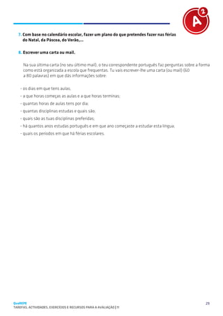 SUGESTÕES DE TRABALHO


   7. Com base no calendário escolar, fazer um plano do que pretendes fazer nas férias
      do Natal, da Páscoa, do Verão,...

   8. Escrever uma carta ou mail.

      Na sua última carta (no seu último mail), o teu correspondente português faz perguntas sobre a forma
      como está organizada a escola que frequentas. Tu vais escrever-lhe uma carta (ou mail) (60
      a 80 palavras) em que dás informações sobre:

    - os dias em que tens aulas;
    - a que horas começas as aulas e a que horas terminas;
    - quantas horas de aulas tens por dia;
    - quantas disciplinas estudas e quais são;
    - quais são as tuas disciplinas preferidas;
    - há quantos anos estudas português e em que ano começaste a estudar esta língua;
    - quais os períodos em que há férias escolares.




QuaREPE                                                                                                29
TAREFAS, ACTIVIDADES, EXERCÍCIOS E RECURSOS PARA A AVALIAÇÃO | 11 
 