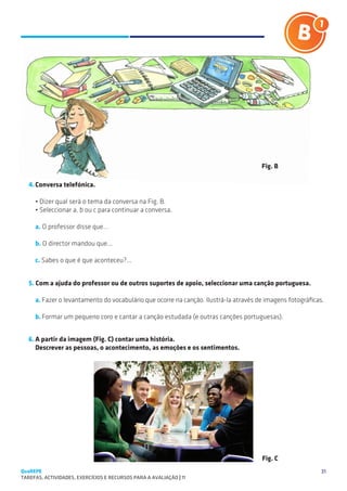 SUGESTÕES DE TRABALHO




                                                                                      Fig. B

   4.	Conversa telefónica.

     • Dizer qual será o tema da conversa na Fig. B.
     • Seleccionar a, b ou c para continuar a conversa.

     a. O professor disse que…

     b. O director mandou que...

     c. Sabes o que é que aconteceu?...


   5. Com a ajuda do professor ou de outros suportes de apoio, seleccionar uma canção portuguesa.

     a.	Fazer o levantamento do vocabulário que ocorre na canção. Ilustrá-la através de imagens fotográficas.

     b.	Formar um pequeno coro e cantar a canção estudada (e outras canções portuguesas).


   6.	A partir da imagem (Fig. C) contar uma história.
   	 Descrever as pessoas, o acontecimento, as emoções e os sentimentos.




                                                                                      Fig. C
QuaREPE                                                                                                     31
TAREFAS, ACTIVIDADES, EXERCÍCIOS E RECURSOS PARA A AVALIAÇÃO | 11 
 