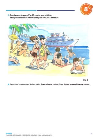 SUGESTÕES DE TRABALHO


   7. Com base na imagem (Fig. D), contar uma história.
      Reorganizar todas as informações para uma peça de teatro.




                                                                                              Fig. D

   8. Descrever e comentar a última visita de estudo que tenhas feito. Propor novas visitas de estudo.




QuaREPE                                                                                                  32
TAREFAS, ACTIVIDADES, EXERCÍCIOS E RECURSOS PARA A AVALIAÇÃO | 11 
 