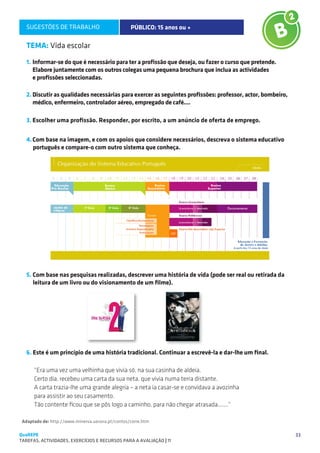 SUGESTÕES DE TRABALHO                          PÚBLICO: 15 anos ou +

   TEMA: Vida escolar
   1.	Informar-se do que é necessário para ter a profissão que deseja, ou fazer o curso que pretende.
   	 Elabore juntamente com os outros colegas uma pequena brochura que inclua as actividades
   	 e profissões seleccionadas.

   2.	Discutir as qualidades necessárias para exercer as seguintes profissões: professor, actor, bombeiro,
      médico, enfermeiro, controlador aéreo, empregado de café....

   3.	Escolher uma profissão. Responder, por escrito, a um anúncio de oferta de emprego.


   4.	Com base na imagem, e com os apoios que considere necessários, descreva o sistema educativo
      português e compare-o com outro sistema que conheça.




   5. Com base nas pesquisas realizadas, descrever uma história de vida (pode ser real ou retirada da
      leitura de um livro ou do visionamento de um filme).




   6. Este é um princípio de uma história tradicional. Continuar a escrevê-la e dar-lhe um final.

      “Era uma vez uma velhinha que vivia só, na sua casinha de aldeia.
      Certo dia, recebeu uma carta da sua neta, que vivia numa terra distante.
      A carta trazia-lhe uma grande alegria – a neta ia casar-se e convidava a avozinha
      para assistir ao seu casamento.
      Tão contente ficou que se pôs logo a caminho, para não chegar atrasada.......”

 Adaptado de: http://www.minerva.uevora.pt/contos/corre.htm

QuaREPE                                                                                                      33
TAREFAS, ACTIVIDADES, EXERCÍCIOS E RECURSOS PARA A AVALIAÇÃO | 11 
 