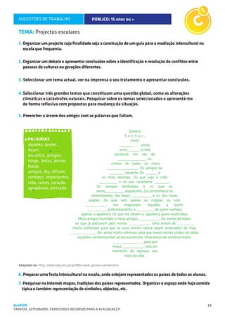 SUGESTÕES DE TRABALHO                          PÚBLICO: 15 anos ou +                             C1

   TEMA: Projectos escolares
   1.	Organizar um projecto cuja finalidade seja a construção de um guia para a mediação intercultural na
      escola que frequenta.

   2.	Organizar um debate e apresentar conclusões sobre a identificação e resolução de conflitos entre
      pessoas de culturas ou gerações diferentes.

   3. Seleccionar um tema actual, ver na imprensa o seu tratamento e apresentar conclusões.

   4.	Seleccionar três grandes temas que constituam uma questão global, como as alterações
      climáticas e catástrofes naturais. Pesquisar sobre os temas seleccionados e apresentá-los
   	 de forma reflexiva com propostas para mudança da situação.

   5. Preencher a árvore dos amigos com as palavras que faltam.




        PALAVRAS
        aqueles, querer,
        ficam,
        encontro, antigos,
        longe, bolas, árvore,
        Natal,
        amigos, dia, difíceis,
        conheço, importantes,
        vida, raízes, coração,
        agradáveis, amizade.




   Adaptado de: http://web.educom.pt/pr1305/natal_quisera.senhor.htm

   6. Preparar uma festa intercultural na escola, onde estejam representados os países de todos os alunos.
   7. Pesquisar na Internet mapas, tradições dos países representados. Organizar o espaço onde haja comida
     típica e também representação de símbolos, objectos, etc.


QuaREPE                                                                                                      34
TAREFAS, ACTIVIDADES, EXERCÍCIOS E RECURSOS PARA A AVALIAÇÃO | 11 
 