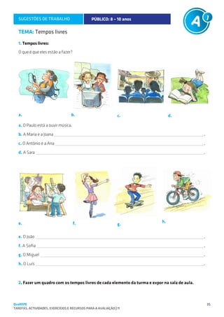 SUGESTÕES DE TRABALHO                        PÚBLICO: 8 – 10 anos

   TEMA: Tempos livres
   1. Tempos livres:
   O que é que eles estão a fazer?




   a.                              b.                           c.               d.

   a. O Paulo está a ouvir música.

   b. A Maria e a Joana                                                                        .

   c. O António e a Ana                                                                        .

   d. A Sara                                                                                   .




   e.                                f.                                     h.
                                                                g.

   e. O João                                                                                   .

   f. A Sofia                                                                                  .

   g. O Miguel                                                                                 .

   h. O Luís                                                                                   .



   2. Fazer um quadro com os tempos livres de cada elemento da turma e expor na sala de aula.



QuaREPE                                                                                             35
TAREFAS, ACTIVIDADES, EXERCÍCIOS E RECURSOS PARA A AVALIAÇÃO | 11 
 