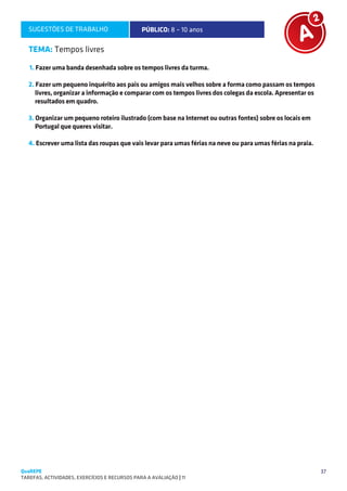 SUGESTÕES DE TRABALHO                        PÚBLICO: 8 – 10 anos                                A2

   TEMA: Tempos livres

   1. Fazer uma banda desenhada sobre os tempos livres da turma.

   2. Fazer um pequeno inquérito aos pais ou amigos mais velhos sobre a forma como passam os tempos
      livres, organizar a informação e comparar com os tempos livres dos colegas da escola. Apresentar os
      resultados em quadro.

   3. Organizar um pequeno roteiro ilustrado (com base na Internet ou outras fontes) sobre os locais em
      Portugal que queres visitar.

   4. Escrever uma lista das roupas que vais levar para umas férias na neve ou para umas férias na praia.




QuaREPE                                                                                                     37
TAREFAS, ACTIVIDADES, EXERCÍCIOS E RECURSOS PARA A AVALIAÇÃO | 11 
 