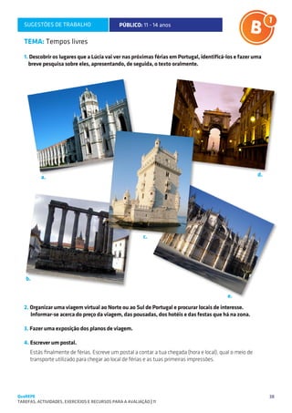 SUGESTÕES DE TRABALHO                        PÚBLICO: 11 - 14 anos

   TEMA: Tempos livres

   1. Descobrir os lugares que a Lúcia vai ver nas próximas férias em Portugal, identificá-los e fazer uma
     breve pesquisa sobre eles, apresentando, de seguida, o texto oralmente.




                                                                                                           d.
           a.                                                                                                         




                                                           c.
                                                                           

   b.

                                                                                            e.
   2. Organizar uma viagem virtual ao Norte ou ao Sul de Portugal e procurar locais de interesse.
      Informar-se acerca do preço da viagem, das pousadas, dos hotéis e das festas que há na zona.

   3. Fazer uma exposição dos planos de viagem.

   4. Escrever um postal.
     Estás finalmente de férias. Escreve um postal a contar a tua chegada (hora e local), qual o meio de
     transporte utilizado para chegar ao local de férias e as tuas primeiras impressões.




QuaREPE                                                                                                         38
TAREFAS, ACTIVIDADES, EXERCÍCIOS E RECURSOS PARA A AVALIAÇÃO | 11 
 