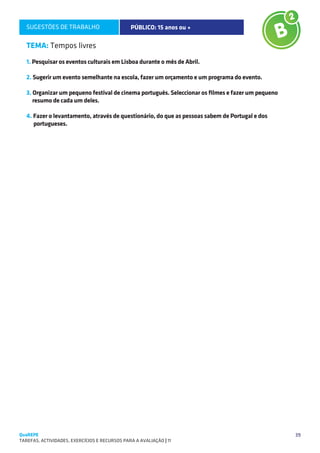 SUGESTÕES DE TRABALHO                        PÚBLICO: 15 anos ou +

   TEMA: Tempos livres
   1. Pesquisar os eventos culturais em Lisboa durante o mês de Abril.

   2. Sugerir um evento semelhante na escola, fazer um orçamento e um programa do evento.

   3. Organizar um pequeno festival de cinema português. Seleccionar os filmes e fazer um pequeno
      resumo de cada um deles.

   4. Fazer o levantamento, através de questionário, do que as pessoas sabem de Portugal e dos
      portugueses.




QuaREPE                                                                                             39
TAREFAS, ACTIVIDADES, EXERCÍCIOS E RECURSOS PARA A AVALIAÇÃO | 11 
 