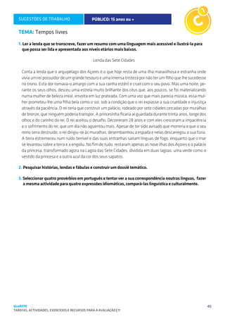 SUGESTÕES DE TRABALHO                        PÚBLICO: 15 anos ou +                                    C1

   TEMA: Tempos livres

   1. Ler a lenda que se transcreve, fazer um resumo com uma linguagem mais acessível e ilustrá-la para
      que possa ser lida e apresentada aos níveis etários mais baixos.

                                                Lenda das Sete Cidades

     Conta a lenda que o arquipélago dos Açores é o que hoje resta de uma ilha maravilhosa e estranha onde
     vivia um rei possuidor de um grande tesouro e uma imensa tristeza por não ter um filho que lhe sucedesse
     no trono. Esta dor tornava-o amargo com a sua rainha estéril e cruel com o seu povo. Mas uma noite, pe-
     rante os seus olhos, desceu uma estrela muito brilhante dos céus que, aos poucos, se foi materializando
     numa mulher de beleza irreal, envolta em luz prateada. Com uma voz que mais parecia música, essa mul-
     her prometeu-lhe uma filha bela como o sol, sob a condição que o rei expiasse a sua crueldade e injustiça
     através da paciência. O rei teria que construir um palácio, rodeado por sete cidades cercadas por muralhas
     de bronze, que ninguém poderia transpor. A princesinha ficaria aí guardada durante trinta anos, longe dos
     olhos e do carinho do rei. O rei aceitou o desafio. Decorreram 28 anos e com eles cresceram a impaciência
     e o sofrimento do rei, que um dia não aguentou mais. Apesar de ter sido avisado que morreria e que o seu
     reino seria destruído, o rei dirigiu-se às muralhas, desembainhou a espada e nelas descarregou a sua fúria.
     A terra estremeceu num ruído terrível e das suas entranhas saíram línguas de fogo, enquanto que o mar
     se levantou sobre a terra e a engoliu. No fim de tudo, restaram apenas as nove ilhas dos Açores e o palácio
     da princesa, transformado agora na Lagoa das Sete Cidades, dividida em duas lagoas: uma verde como o
     vestido da princesa e a outra azul da cor dos seus sapatos.

   2. Pesquisar histórias, lendas e fábulas e construir um dossiê temático.

   3. Seleccionar quatro provérbios em português e tentar ver a sua correspondência noutras línguas, fazer
      a mesma actividade para quatro expressões idiomáticas, compará-las linguística e culturalmente.




QuaREPE                                                                                                            40
TAREFAS, ACTIVIDADES, EXERCÍCIOS E RECURSOS PARA A AVALIAÇÃO | 11 
 