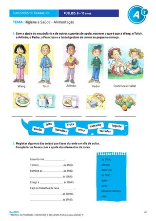 SUGESTÕES DE TRABALHO                        PÚBLICO: 8 – 10 anos

   TEMA: Higiene e Saúde - Alimentação

   1.	Com a ajuda do vocabulário e de outros suportes de apoio, escrever o que é que a Wang, o Taisir,
      o Arlindo, o Pedro, a Francisca e a Isabel gostam de comer ao pequeno-almoço.




       Wang                   Taisir               Arlindo             Pedro              Francisca e Isabel




                                 leite                fruta                  o
                                                                      camarã         iogurte
                     queijo              bolacha              arroz
                                                  s                         torradas



   2. Registar algumas das coisas que fazes durante um dia de aulas.
      Completar as frases com a ajuda dos elementos da caixa.


                  Levanto-me _________________.                                às 17h30
                  Tomo o ____________________ às 8h00.                         almoço

                  Começo as _________________ às 8h30.                         deito-me

                  ___________________________ às 12h30.                        às 7h30
                                                                               aulas
                  Chego a ____________________ às 16h45.
                                                                               janto
                  Faço os trabalhos de casa _____________.
                                                                               pequeno-almoço
                  ___________________________ às 20h00.
                                                                               casa
                  ___________________________ às 21h30.



QuaREPE                                                                                                        41
TAREFAS, ACTIVIDADES, EXERCÍCIOS E RECURSOS PARA A AVALIAÇÃO | 11 
 