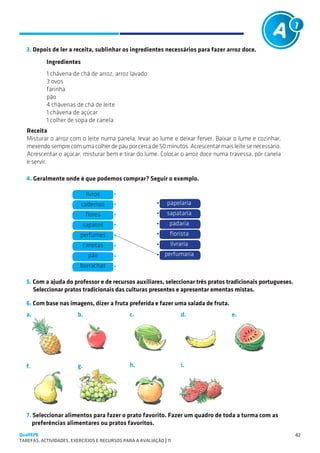 SUGESTÕES DE TRABALHO


   3. Depois de ler a receita, sublinhar os ingredientes necessários para fazer arroz doce.
           Ingredientes
           1 chávena de chá de arroz, arroz lavado
           3 ovos
           farinha
           pão
           4 chávenas de chá de leite
           1 chávena de açúcar
           1 colher de sopa de canela
   Receita
   Misturar o arroz com o leite numa panela, levar ao lume e deixar ferver. Baixar o lume e cozinhar,
   mexendo sempre com uma colher de pau por cerca de 50 minutos. Acrescentar mais leite se necessário.
   Acrescentar o açúcar, misturar bem e tirar do lume. Colocar o arroz doce numa travessa, pôr canela
   e servir.

   4. Geralmente onde é que podemos comprar? Seguir o exemplo.

                               livros
                          cadernos                              papelaria
                              flores                           sapataria
                           sapatos                               padaria
                          perfumes                               florista
                              canetas                            livraria
                               pão                            perfumaria
                          borrachas

   5. Com a ajuda do professor e de recursos auxiliares, seleccionar três pratos tradicionais portugueses.
      Seleccionar pratos tradicionais das culturas presentes e apresentar ementas mistas.

   6. Com base nas imagens, dizer a fruta preferida e fazer uma salada de fruta.
   a.                    b.                    c.                     d.           e.




   f.                    g.                    h.                     i.




   7. Seleccionar alimentos para fazer o prato favorito. Fazer um quadro de toda a turma com as
      preferências alimentares ou pratos favoritos.
QuaREPE                                                                                                      42
TAREFAS, ACTIVIDADES, EXERCÍCIOS E RECURSOS PARA A AVALIAÇÃO | 11 
 