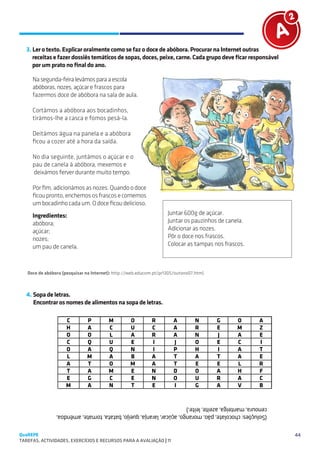 SUGESTÕES DE TRABALHO


   3. Ler o texto. Explicar oralmente como se faz o doce de abóbora. Procurar na Internet outras
      receitas e fazer dossiês temáticos de sopas, doces, peixe, carne. Cada grupo deve ficar responsável
      por um prato no final do ano.

     Na segunda-feira levámos para a escola 
     abóboras, nozes, açúcar e frascos para
     fazermos doce de abóbora na sala de aula.

     Cortámos a abóbora aos bocadinhos,
     tirámos-lhe a casca e fomos pesá-la.

     Deitámos água na panela e a abóbora
     ficou a cozer até a hora da saída.
       
     No dia seguinte, juntámos o açúcar e o
     pau de canela à abóbora, mexemos e
      deixámos ferver durante muito tempo.

     Por fim, adicionámos as nozes. Quando o doce
     ficou pronto, enchemos os frascos e comemos
     um bocadinho cada um. O doce ficou delicioso.
     Ingredientes:                                                  Juntar 600g de açúcar.
     abóbora;                                                       Juntar os pauzinhos de canela.
     açúcar;                                                        Adicionar as nozes.
     nozes;                                                         Pôr o doce nos frascos.
     um pau de canela.                                              Colocar as tampas nos frascos.



   Doce de abóbora (pesquisar na Internet): http://web.educom.pt/pr1305/outono07.htm)



   4. Sopa de letras.
      Encontrar os nomes de alimentos na sopa de letras.

                      C       P         M         O         R         A         N       G      O     A
                      H       A         C         U         C         A         R       E      M     Z
                      O       O         L         A         R         A         N       J      A     E
                      C       Q         U         E         I         J         O       E      C     I
                      O       A         Q         N         I         P         H       I      A     T
                      L       M         A         B         A         T         A       T      A     E
                      A       T         O         M         A         T         E       E      L     R
                      T       A         M         E         N         D         O       A      H     F
                      E       G         C         E         N         O         U       R      A     C
                      M       A         N         T         E         I         G       A      V     B
                   
                cenoura, manteiga, azeite, leite.)
                (Soluções: chocolate, pão, morango, açúcar, laranja, queijo, batata, tomate, amêndoa,


QuaREPE                                                                                                     44
TAREFAS, ACTIVIDADES, EXERCÍCIOS E RECURSOS PARA A AVALIAÇÃO | 11 
 