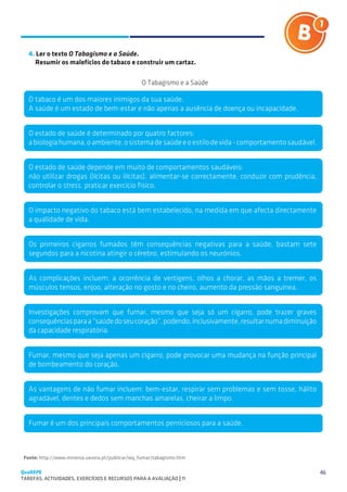 SUGESTÕES DE TRABALHO


   4. Ler o texto O Tabagismo e a Saúde.
   	 Resumir os malefícios do tabaco e construir um cartaz.

                                                 O Tabagismo e a Saúde

   O tabaco é um dos maiores inimigos da sua saúde.
   A saúde é um estado de bem-estar e não apenas a ausência de doença ou incapacidade.


   O estado de saúde é determinado por quatro factores:
   a biologia humana, o ambiente, o sistema de saúde e o estilo de vida - comportamento saudável.


   O estado de saúde depende em muito de comportamentos saudáveis:
   não utilizar drogas (lícitas ou ilícitas), alimentar-se correctamente, conduzir com prudência,
   controlar o stress, praticar exercício físico.


   O impacto negativo do tabaco está bem estabelecido, na medida em que afecta directamente
   a qualidade de vida.


   Os primeiros cigarros fumados têm consequências negativas para a saúde, bastam sete
   segundos para a nicotina atingir o cérebro, estimulando os neurónios.


   As complicações incluem: a ocorrência de vertigens, olhos a chorar, as mãos a tremer, os
   músculos tensos, enjoo, alteração no gosto e no cheiro, aumento da pressão sanguínea.


   Investigações comprovam que fumar, mesmo que seja só um cigarro, pode trazer graves
   consequências para a “saúde do seu coração”, podendo, inclusivamente, resultar numa diminuição
   da capacidade respiratória.


   Fumar, mesmo que seja apenas um cigarro, pode provocar uma mudança na função principal
   de bombeamento do coração.


   As vantagens de não fumar incluem: bem-estar, respirar sem problemas e sem tosse, hálito
   agradável, dentes e dedos sem manchas amarelas, cheirar a limpo.


   Fumar é um dos principais comportamentos perniciosos para a saúde.



 Fonte: http://www.minerva.uevora.pt/publicar/wq_fumar/tabagismo.htm

QuaREPE                                                                                             46
TAREFAS, ACTIVIDADES, EXERCÍCIOS E RECURSOS PARA A AVALIAÇÃO | 11 
 