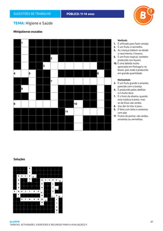 SUGESTÕES DE TRABALHO                        PÚBLICO: 11-14 anos

   TEMA: Higiene e Saúde
   Minipalavras cruzadas

                                                                      	Verticais
                                                                      1.	 É utilizado para fazer cerveja.
                                                                      2.	 É um fruto; é vermelho.
                                                                      5.	 As crianças bebem-no desde
                                                                          o nascimento; é branco.
                                                                      6.	 É um fruto tropical, também
                                                                          produzido nos Açores.
                                                                      10. É uma bebida muito
                                                                          apreciada em Portugal e no
                                                                          Brasil, país onde é produzido
                                                                          em grande quantidade.

                                                                      	Horizontais
                                                                      3.	 É um fruto grande e amarelo,
                                                                           parecido com a laranja.
                                                                      4.	 É produzido pelas abelhas
                                                                      	 e é muito doce.
                                                                      7.	 É o fruto da oliveira; quando
                                                                           está madura é preta, mas
                                                                      	 as de Elvas são verdes.
                                                                      8.	 Vou dar-te isto; é para...
                                                                      9.	 É feito com leite e comemos
                                                                           com pão.
                                                                      11. 	Frutos do pomar; são verdes,
                                                                           amarelas ou vermelhas.




   Soluções




QuaREPE                                                                                                     47
TAREFAS, ACTIVIDADES, EXERCÍCIOS E RECURSOS PARA A AVALIAÇÃO | 11 
 