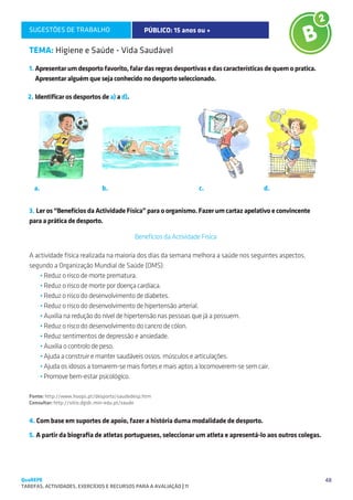 SUGESTÕES DE TRABALHO                         PÚBLICO: 15 anos ou +                                   B2

   TEMA: Higiene e Saúde - Vida Saudável
   1. Apresentar um desporto favorito, falar das regras desportivas e das características de quem o pratica.
      Apresentar alguém que seja conhecido no desporto seleccionado.

  2. Identificar os desportos de a) a d).




     a.                         b.                                    c.                d.


   3. Ler os “Benefícios da Actividade Física” para o organismo. Fazer um cartaz apelativo e convincente
   para a prática de desporto.

                                             Benefícios da Actividade Física

   A actividade física realizada na maioria dos dias da semana melhora a saúde nos seguintes aspectos,
   segundo a Organização Mundial de Saúde (OMS):
       • Reduz o risco de morte prematura.
       • Reduz o risco de morte por doença cardíaca.
       • Reduz o risco do desenvolvimento de diabetes.
       • Reduz o risco do desenvolvimento de hipertensão arterial.
       • Auxilia na redução do nível de hipertensão nas pessoas que já a possuem.
       • Reduz o risco do desenvolvimento do cancro de cólon.
       • Reduz sentimentos de depressão e ansiedade.
       • Auxilia o controlo de peso.
       • Ajuda a construir e manter saudáveis ossos, músculos e articulações.
       • Ajuda os idosos a tornarem-se mais fortes e mais aptos a locomoverem-se sem cair.
       • Promove bem-estar psicológico.

   Fonte: http://www.hoops.pt/desporto/saudedesp.htm
   Consultar: http://sitio.dgidc.min-edu.pt/saude


   4. Com base em suportes de apoio, fazer a história duma modalidade de desporto.

   5. A partir da biografia de atletas portugueses, seleccionar um atleta e apresentá-lo aos outros colegas.




QuaREPE                                                                                                        48
TAREFAS, ACTIVIDADES, EXERCÍCIOS E RECURSOS PARA A AVALIAÇÃO | 11 
 