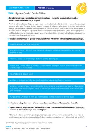 SUGESTÕES DE TRABALHO                             PÚBLICO: 15 anos ou +

   TEMA: Higiene e Saúde - Saúde Pública
   1. Ler o texto sobre a prevenção da gripe. Sintetizar o texto e completar com outras informações
     sobre a importância da vacinação na gripe.
     A melhor maneira de se proteger da gripe é fazer a vacinação anual antes de iniciar o Inverno, época em que
     ocorrem mais casos. Ela pode ajudar a prevenir os casos de gripe ou, pelo menos, diminuir a gravidade da
     doença. A sua efectividade entre adultos jovens é de 70-90%. Cai para 30-40% em idosos muito frágeis –
     isso porque estes têm pouca capacidade de desenvolver anticorpos protectores após a imunização (vacina-
     ção). Contudo, mesmo nesses casos, a vacinação conseguiu proteger contra complicações graves da doença,
     como as hospitalizações e as mortes.
   2. Com base na informação do quadro, construir um folheto informativo sobre a importância da vacinação.

      todas as pessoas com 50 anos ou mais


      pessoas adultas ou com mais de 6 meses de idade portadoras de doenças crónicas do coração,
      pulmões ou rins


      diabéticos e pessoas com doenças da hemoglobina (do sangue)


      pessoas com cancro, infecção pelo HIV, transplantados de órgãos ou que receberam corticóides,
      quimioterapia ou radioterapia


      trabalhadores da área da saúde


      familiares e pessoas que lidam com indivíduos com alto risco de ficarem doentes


      gestantes no segundo ou terceiro trimestre durante época do ano em que a gripe é frequente
      ou grávidas que tenham alguma condição médica que represente um maior risco de complicação
      após uma gripe


      crianças entre 6 meses e 18 anos que fazem uso de ácido acetilsalicílico a longo prazo.


   3. Seleccionar três países para visitar e ver se são necessárias medidas especiais de saúde.

   4. A partir do texto, organizar uma mesa redonda sobre natalidade e envelhecimento da população.
      Escrever as conclusões e expô-las a outros grupos.

     “O índice de natalidade em Portugal atingiu, no ano passado, um valor mínimo, acentuando, ainda mais, a
     tendência de envelhecimento da população. Embora o saldo entre nascimentos e óbitos ainda seja positivo”.

 Adaptado de: http://jn.sapo.pt/paginainicial/interior.aspx?content_id=515497

QuaREPE                                                                                                            49
TAREFAS, ACTIVIDADES, EXERCÍCIOS E RECURSOS PARA A AVALIAÇÃO | 11 
 