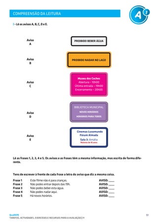 COMPREENSÃO DA LEITURA
   SUGESTÕES DE TRABALHO


   I - Lê os avisos A, B, C, D e E.



               Aviso                                    PROIBIDO BEBER ÁGUA
                A



               Aviso                                   PROIBIDO NADAR NO LAGO
                B



                                                           Museu dos Coches
               Aviso                                        Abertura – 10h00
                 C                                       Última entrada – 19h00
                                                         Encerramento – 20h00




                                                        BIBLIOTECA MUNICIPAL
               Aviso                                         NOVOS HORÁRIOS

                D                                         HORÁRIOS PARA TODOS




                                                           Cinemas Lusomundo
               Aviso                                         Fórum Almada
                 E                                            Sala 3: Amália
                                                              Maiores de 16 anos




   Lê as frases 1, 2, 3, 4 e 5. Os avisos e as frases têm a mesma informação, mas escrita de forma dife-
   rente.


   Tens de escrever à frente de cada frase a letra do aviso que diz a mesma coisa.
   Frase 1        Este filme não é para crianças.                                 AVISO: ____
   Frase 2	       Não podes entrar depois das 19h.	                               AVISO: ____
   Frase 3	       Não podes beber esta água.	                                     AVISO: ____
   Frase 4        Não podes nadar aqui.	                                          AVISO: ____
   Frase 5        Há novos horários.	                                             AVISO: ____




QuaREPE                                                                                                    51
TAREFAS, ACTIVIDADES, EXERCÍCIOS E RECURSOS PARA A AVALIAÇÃO | 11 
 