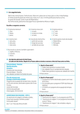 SUGESTÕES DE TRABALHO


   II - Lê o seguinte texto.

     Olá! O meu nome é Joana. Tenho 8 anos. Moro em Lisboa com os meus pais e o meu irmão Rodrigo.
     A minha escola fica perto da minha casa. Estou no 3º ano. A minha professora chama-se Ana.
     Eu gosto de estudar. Gosto muito de Matemática.
     Na minha escola, praticamos Educação Física e aprendemos Música e Inglês.

   Escolhe a resposta correcta.

   1.	 O nome da menina é                 2. A menina mora com              3. A menina está no
   	A. Ana.                               	A. os pais.                      	A. 2.º ano.
   	B. Maria.                             	B. os pais e o irmão.            	B. 3.º ano.
   	C. Joana.                             	C. os avós.                      	C. 4.º ano.

   4. A menina tem                        5. A escola da menina fica        6. A menina gosta muito de estudar:
   	A. seis anos.                         	A. perto da sua casa.            	A. Matemática.
   	B. oito anos.                         	B. longe da sua casa.            	B. Português.
   	C. nove anos.                         	C. ao lado da sua casa.          	C. Ciências.

   7. Na escola os alunos também aprendem:
   	A. Inglês e Música.
   	B. Francês.
   	C. Olaria

   III - Ao lado de cada texto há três frases.
        Lê cada um dos textos. Depois lê as frases sobre os textos e escreve a letra da frase certa na linha.
   Praia do Baleal - Peniche
                                                           1.	 Qual é a frase certa?
   Manhãs de Julho
                                                           	A. Podes fazer ginástica na praia à tarde.
   Ginástica
                                                           	B. Aos sábados há um campeonato de natação.
   Ginástica de manutenção.
                                                           	C. Podes fazer ginástica na praia aos sábados de manhã.
   Praia do Baleal – Peniche
   Aos sábados também há futebol de praia.                  A frase certa é

   Fins-de-semana com                                      2.	Qual é a frase certa?
   Ecologia e Multimédia (FSEM)                               A.	O programa FSEM é destinado a jovens com mais
   Programa de ocupação de tempos livres, durante                de 16 anos.
   os fins-de-semana, destinado a jovens dos 12 aos           B.	As inscrições para o programa FSEM são feitas por
   15 anos.                                                      telefone.
   Locais de Inscrição:                                       C.	O FSEM é um programa de ocupação de tempos
   Centros da Juventude                                          livres.
   Informações: 707 20 30 30                               A frase certa é

   AVENTURAS EM VIAGENS - RTP 2                            3.	Qual é a frase certa?
   As aventuras em viagens contadas a todos.               	A.“Aventuras em vIagens” é um programa da RTP2.
   O que fazer quando o dinheiro acaba?                    	B. “Aventuras em viagens” é um programa transmitido 	
   Como pedir ajuda?                                          	 só às 6.ª feiras.
   de 2.ª a 6.ª feira das 19h às 19.30h                    	C. “Aventuras em viagens” são contadas a alguns.
                                                           A frase certa é

QuaREPE                                                                                                              52
TAREFAS, ACTIVIDADES, EXERCÍCIOS E RECURSOS PARA A AVALIAÇÃO | 11 
 