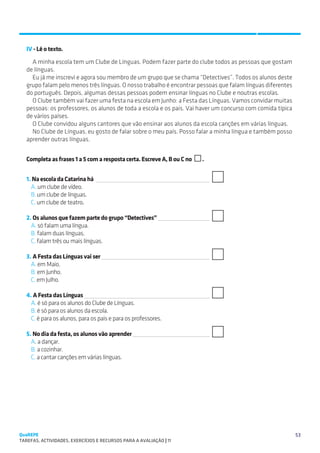 SUGESTÕES DE TRABALHO


   IV - Lê o texto.
     A minha escola tem um Clube de Línguas. Podem fazer parte do clube todos as pessoas que gostam
   de línguas.
     Eu já me inscrevi e agora sou membro de um grupo que se chama “Detectives”. Todos os alunos deste
   grupo falam pelo menos três línguas. O nosso trabalho é encontrar pessoas que falam línguas diferentes
   do português. Depois, algumas dessas pessoas podem ensinar línguas no Clube e noutras escolas.
     O Clube também vai fazer uma festa na escola em Junho: a Festa das Línguas. Vamos convidar muitas
   pessoas: os professores, os alunos de toda a escola e os pais. Vai haver um concurso com comida típica
   de vários países.
     O Clube convidou alguns cantores que vão ensinar aos alunos da escola canções em várias línguas.
     No Clube de Línguas, eu gosto de falar sobre o meu país. Posso falar a minha língua e também posso
   aprender outras línguas.


   Completa as frases 1 a 5 com a resposta certa. Escreve A, B ou C no   .


   1. Na escola da Catarina há 
     A. um clube de vídeo.
     B. um clube de línguas.
     C. um clube de teatro.

   2. Os alunos que fazem parte do grupo “Detectives” 
     A. só falam uma língua.
     B. falam duas línguas.
     C. falam três ou mais línguas.

   3. A Festa das Línguas vai ser 
     A. em Maio.
     B. em Junho.
     C. em Julho.

   4. A Festa das Línguas 
     A. é só para os alunos do Clube de Línguas.
     B. é só para os alunos da escola.
     C. é para os alunos, para os pais e para os professores.

   5. No dia da festa, os alunos vão aprender 
     A. a dançar.
     B. a cozinhar.
     C. a cantar canções em várias línguas.




QuaREPE                                                                                                     53
TAREFAS, ACTIVIDADES, EXERCÍCIOS E RECURSOS PARA A AVALIAÇÃO | 11 
 