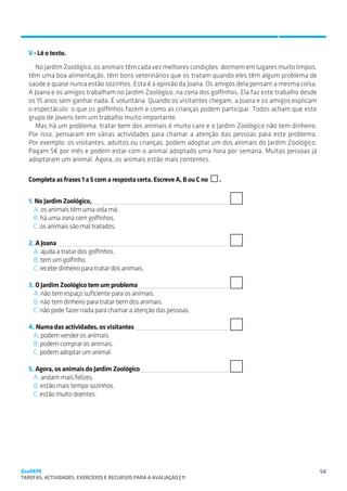SUGESTÕES DE TRABALHO


   V - Lê o texto.
      No Jardim Zoológico, os animais têm cada vez melhores condições: dormem em lugares muito limpos,
   têm uma boa alimentação, têm bons veterinários que os tratam quando eles têm algum problema de
   saúde e quase nunca estão sozinhos. Esta é a opinião da Joana. Os amigos dela pensam a mesma coisa.
   A Joana e os amigos trabalham no Jardim Zoológico, na zona dos golfinhos. Ela faz este trabalho desde
   os 15 anos sem ganhar nada. É voluntária. Quando os visitantes chegam, a Joana e os amigos explicam
   o espectáculo: o que os golfinhos fazem e como as crianças podem participar. Todos acham que este
   grupo de jovens tem um trabalho muito importante.
      Mas há um problema: tratar bem dos animais é muito caro e o Jardim Zoológico não tem dinheiro.
   Por isso, pensaram em várias actividades para chamar a atenção das pessoas para este problema.
   Por exemplo: os visitantes, adultos ou crianças, podem adoptar um dos animais do Jardim Zoológico.
   Pagam 5€ por mês e podem estar com o animal adoptado uma hora por semana. Muitas pessoas já
   adoptaram um animal. Agora, os animais estão mais contentes.

   Completa as frases 1 a 5 com a resposta certa. Escreve A, B ou C no   .


   1. No Jardim Zoológico, 
     A. os animais têm uma vida má.
     B. há uma zona com golfinhos.
     C. os animais são mal tratados.

   2. A Joana 
     A. ajuda a tratar dos golfinhos.
     B. tem um golfinho.
     C. recebe dinheiro para tratar dos animais.

   3. O Jardim Zoológico tem um problema 
     A. não tem espaço suficiente para os animais.
     B. não tem dinheiro para tratar bem dos animais.
     C. não pode fazer nada para chamar a atenção das pessoas.

   4. Numa das actividades, os visitantes 
     A. podem vender os animais.
     B. podem comprar os animais.
     C. podem adoptar um animal.

   5. Agora, os animais do Jardim Zoológico 
     A. andam mais felizes.
     B. estão mais tempo sozinhos.
     C. estão muito doentes.




QuaREPE                                                                                                    54
TAREFAS, ACTIVIDADES, EXERCÍCIOS E RECURSOS PARA A AVALIAÇÃO | 11 
 