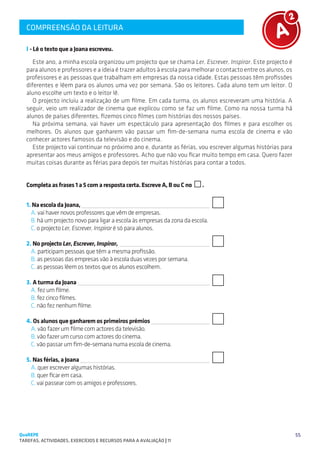 COMPREENSÃO DA LEITURA
   SUGESTÕES DE TRABALHO


   I - Lê o texto que a Joana escreveu.
      Este ano, a minha escola organizou um projecto que se chama Ler, Escrever, Inspirar. Este projecto é
   para alunos e professores e a ideia é trazer adultos à escola para melhorar o contacto entre os alunos, os
   professores e as pessoas que trabalham em empresas da nossa cidade. Estas pessoas têm profissões
   diferentes e lêem para os alunos uma vez por semana. São os leitores. Cada aluno tem um leitor. O
   aluno escolhe um texto e o leitor lê.
      O projecto incluiu a realização de um filme. Em cada turma, os alunos escreveram uma história. A
   seguir, veio um realizador de cinema que explicou como se faz um filme. Como na nossa turma há
   alunos de países diferentes, fizemos cinco filmes com histórias dos nossos países.
      Na próxima semana, vai haver um espectáculo para apresentação dos filmes e para escolher os
   melhores. Os alunos que ganharem vão passar um fim-de-semana numa escola de cinema e vão
   conhecer actores famosos da televisão e do cinema.
      Este projecto vai continuar no próximo ano e, durante as férias, vou escrever algumas histórias para
   apresentar aos meus amigos e professores. Acho que não vou ficar muito tempo em casa. Quero fazer
   muitas coisas durante as férias para depois ter muitas histórias para contar a todos.


   Completa as frases 1 a 5 com a resposta certa. Escreve A, B ou C no     .


   1. Na escola da Joana, 
     A. vai haver novos professores que vêm de empresas.
     B. há um projecto novo para ligar a escola às empresas da zona da escola.
     C. o projecto Ler, Escrever, Inspirar é só para alunos.

   2. No projecto Ler, Escrever, Inspirar, 
     A. participam pessoas que têm a mesma profissão.
     B. as pessoas das empresas vão à escola duas vezes por semana.
     C. as pessoas lêem os textos que os alunos escolhem.

   3. A turma da Joana 
     A. fez um filme.
     B. fez cinco filmes.
     C. não fez nenhum filme.
   									
   4. Os alunos que ganharem os primeiros prémios 
     A. vão fazer um filme com actores da televisão.
     B. vão fazer um curso com actores do cinema.
     C. vão passar um fim-de-semana numa escola de cinema.
   										
   5. Nas férias, a Joana 
     A. quer escrever algumas histórias.
     B. quer ficar em casa.
     C. vai passear com os amigos e professores.




QuaREPE                                                                                                         55
TAREFAS, ACTIVIDADES, EXERCÍCIOS E RECURSOS PARA A AVALIAÇÃO | 11 
 