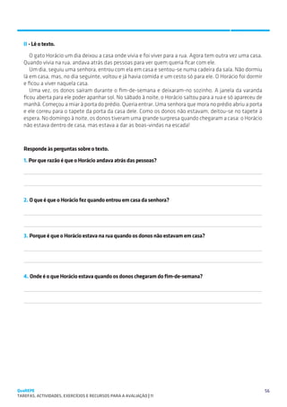 SUGESTÕES DE TRABALHO


   II - Lê o texto.
      O gato Horácio um dia deixou a casa onde vivia e foi viver para a rua. Agora tem outra vez uma casa.
   Quando vivia na rua, andava atrás das pessoas para ver quem queria ficar com ele.
      Um dia, seguiu uma senhora, entrou com ela em casa e sentou-se numa cadeira da sala. Não dormiu
   lá em casa, mas, no dia seguinte, voltou e já havia comida e um cesto só para ele. O Horácio foi dormir
   e ficou a viver naquela casa.
      Uma vez, os donos saíram durante o fim-de-semana e deixaram-no sozinho. A janela da varanda
   ficou aberta para ele poder apanhar sol. No sábado à noite, o Horácio saltou para a rua e só apareceu de
   manhã. Começou a miar à porta do prédio. Queria entrar. Uma senhora que mora no prédio abriu a porta
   e ele correu para o tapete da porta da casa dele. Como os donos não estavam, deitou-se no tapete à
   espera. No domingo à noite, os donos tiveram uma grande surpresa quando chegaram a casa: o Horácio
   não estava dentro de casa, mas estava a dar as boas-vindas na escada!



   Responde às perguntas sobre o texto.
   1. Por que razão é que o Horácio andava atrás das pessoas?
   

   

   2. O que é que o Horácio fez quando entrou em casa da senhora?

   

   

   3. Porque é que o Horácio estava na rua quando os donos não estavam em casa?

   

   

   4. Onde é o que Horácio estava quando os donos chegaram do fim-de-semana?

   

   




QuaREPE                                                                                                       56
TAREFAS, ACTIVIDADES, EXERCÍCIOS E RECURSOS PARA A AVALIAÇÃO | 11 
 