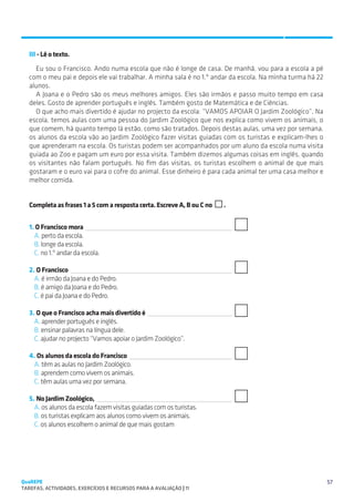 SUGESTÕES DE TRABALHO


   III - Lê o texto.
     Eu sou o Francisco. Ando numa escola que não é longe de casa. De manhã, vou para a escola a pé
   com o meu pai e depois ele vai trabalhar. A minha sala é no 1.º andar da escola. Na minha turma há 22
   alunos.
     A Joana e o Pedro são os meus melhores amigos. Eles são irmãos e passo muito tempo em casa
   deles. Gosto de aprender português e inglês. Também gosto de Matemática e de Ciências.
     O que acho mais divertido é ajudar no projecto da escola: “VAMOS APOIAR O Jardim Zoológico”. Na
   escola, temos aulas com uma pessoa do Jardim Zoológico que nos explica como vivem os animais, o
   que comem, há quanto tempo lá estão, como são tratados. Depois destas aulas, uma vez por semana,
   os alunos da escola vão ao Jardim Zoológico fazer visitas guiadas com os turistas e explicam-lhes o
   que aprenderam na escola. Os turistas podem ser acompanhados por um aluno da escola numa visita
   guiada ao Zoo e pagam um euro por essa visita. Também dizemos algumas coisas em inglês, quando
   os visitantes não falam português. No fim das visitas, os turistas escolhem o animal de que mais
   gostaram e o euro vai para o cofre do animal. Esse dinheiro é para cada animal ter uma casa melhor e
   melhor comida.


   Completa as frases 1 a 5 com a resposta certa. Escreve A, B ou C no   .


   1. O Francisco mora 
     A. perto da escola.
     B. longe da escola.
     C. no 1.º andar da escola.

   2. O Francisco 
     A. é irmão da Joana e do Pedro.
     B. é amigo da Joana e do Pedro.
     C. é pai da Joana e do Pedro.

   3. O que o Francisco acha mais divertido é 
     A. aprender português e inglês.
     B. ensinar palavras na língua dele.
     C. ajudar no projecto “Vamos apoiar o Jardim Zoológico”.

   4. Os alunos da escola do Francisco 
     A. têm as aulas no Jardim Zoológico.
     B. aprendem como vivem os animais.
     C. têm aulas uma vez por semana.

   5. No Jardim Zoológico, 
     A. os alunos da escola fazem visitas guiadas com os turistas.
     B. os turistas explicam aos alunos como vivem os animais.
     C. os alunos escolhem o animal de que mais gostam




QuaREPE                                                                                                    57
TAREFAS, ACTIVIDADES, EXERCÍCIOS E RECURSOS PARA A AVALIAÇÃO | 11 
 