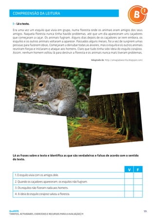 COMPREENSÃO DA LEITURA
   SUGESTÕES DE TRABALHO


   I - Lê o texto.
   Era uma vez um esquilo que vivia em grupo, numa floresta onde os animais eram amigos dos seus
   amigos. Naquela floresta nunca tinha havido problemas, até que um dia apareceram uns caçadores
   que começaram a caçar. Os animais fugiram. Alguns dias depois de os caçadores se irem embora, os
   esquilos e os outros animais voltaram a aparecer. Passados alguns meses, foi a vez de surgirem umas
   pessoas para fazerem obras. Começaram a derrubar todas as árvores, mas o esquilo e os outros animais
   reuniram forças e iniciaram o ataque aos homens. Claro que tudo tinha sido ideia do esquilo corajoso.
   Assim, nenhum homem voltou lá para destruir a floresta e os animais nunca mais tiveram problemas.

                                                                      Adaptado de: http://amagiadaescrita.blogspot.com/




   Lê as frases sobre o texto e identifica as que são verdadeiras e falsas de acordo com o sentido
   do texto.


                                                                                                         V       F
    1. O esquilo vivia com os amigos dele.

    2. Quando os caçadores apareceram, os esquilos não fugiram.
    3. Os esquilos não fizeram nada aos homens.
    4. A ideia do esquilo corajoso salvou a floresta.




QuaREPE                                                                                                                   59
TAREFAS, ACTIVIDADES, EXERCÍCIOS E RECURSOS PARA A AVALIAÇÃO | 11 
 