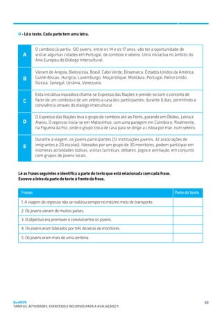 COMPREENSÃO DA LEITURA
   SUGESTÕES DE TRABALHO


   II - Lê o texto. Cada parte tem uma letra.


             O comboio já partiu: 120 jovens, entre os 14 e os 17 anos, vão ter a oportunidade de
     A       visitar algumas cidades em Portugal, de comboio e veleiro. Uma iniciativa no âmbito do
             Ano Europeu do Diálogo Intercultural.

             Vieram de Angola, Bielorússia, Brasil, Cabo Verde, Dinamarca, Estados Unidos da América,
      B      Guiné-Bissau, Hungria, Luxemburgo, Moçambique, Moldávia, Portugal, Reino Unido,
             Rússia, Senegal, Ucrânia, Venezuela.

             Esta iniciativa inovadora chama-se Expresso das Nações e prende-se com o conceito de
      C      fazer de um comboio e de um veleiro a casa dos participantes, durante 6 dias, permitindo a
             convivência através do diálogo intercultural.

             O Expresso das Nações leva o grupo de comboio até ao Porto, parando em Óbidos, Leiria e
     D       Aveiro. O regresso inicia-se em Matosinhos, com uma paragem em Coimbra e, finalmente,
             na Figueira da Foz, onde o grupo troca de casa para se dirigir a Lisboa por mar, num veleiro.

             Durante a viagem, os jovens participantes (12 instituições juvenis, 32 associações de
      E      imigrantes e 20 escolas), liderados por um grupo de 30 monitores, podem participar em
             inúmeras actividades lúdicas, visitas turísticas, debates, jogos e animação, em conjunto
             com grupos de jovens locais.



   Lê as frases seguintes e identifica a parte do texto que está relacionada com cada frase.
   Escreve a letra da parte do texto à frente da frase.


    Frases                                                                                     Parte do texto

    1. A viagem de regresso não se realizou sempre no mesmo meio de transporte.
    2. Os jovens vieram de muitos países.
    3. O objectivo era promover o convívio entre os jovens.
    4. Os jovens eram liderados por três dezenas de monitores.

    5. Os jovens eram mais de uma centena.




QuaREPE                                                                                                         60
TAREFAS, ACTIVIDADES, EXERCÍCIOS E RECURSOS PARA A AVALIAÇÃO | 11 
 