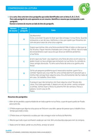 COMPREENSÃO DA LEITURA
   SUGESTÕES DE TRABALHO



   I - Lê a carta. Esta carta tem cinco parágrafos que estão identificados com as letras A, B, C, D e E.
       Para cada parágrafo da carta apresenta-se um resumo. Identifica o resumo que corresponde a cada 	
       parágrafo.
       Escreve o número do resumo ao lado da letra do parágrafo.

      Número         Letra do
     do resumo      parágrafo                                    Carta

                                  Olá Martinho!
                                  Estou a escrever-te para te dizer que não consegui ir à tua festa. Quando
                         A        estávamos a sair de casa, telefonou o meu pai a pedir que fôssemos ter
                                  com ele para tratar de uma coisa urgente.

                                  Espero que tenhas tido uma festa excelente! Não é todos os dias que se
                         B        faz 18 anos. Fiquei mesmo chateado com o meu pai. Afinal, não era nada
                                  de extraordinário e por causa do que disse ao telefone perdemos
                                  a tua festa.

                                  Já sei o que vou fazer: vou organizar uma festa de anos cá em casa e tu
                         C        podes trazer os teus amigos que estiveram na tua festa. Eu convido os
                                  meus amigos da escola. Tu tens outra festa de anos e eu ganho uma
                                  festa!

                                  Só há um pequeno problema que é necessário resolver: quem faz a
                         D        comida? Aposto qe a tua mãe fez uma comida óptima! É possível que a
                                  minha mãe consiga fazer alguma coisa. Ela ultimamente não faz nada cá
                                  em casa. Só trabalha. Dia e noite.

                                  E porque é que não tentamos nós fazer alguma coisa? No pior dos
                         E        casos, fica tudo queimado. E depois em vez de comer, vamos comprar
                                  a comida. Vamos fazer a festa no próximo fim-de-semana. Passa a
                                  palavra. Cá em casa às 9h.
                                  Pedro

   Resumos dos parágrafos:

   1. Além de ter perdido a oportunidade de ver toda a gente na tua festa, o que ele queria podia ter ficado
      para outro dia.

   2. O Pedro espera que alguma coisa possa ser feita em casa dele, apesar de parecer que o trabalho tira o
      tempo para todo o resto.

   3. O Pedro teve um imprevisto e acabou por não conseguir estar na festa do Martinho.

   4. Mesmo que tudo o que cozinharem acabe por sair mal, têm uma boa desculpa para irem às compras.

   5. Nada como ter ideias: perde-se uma festa, arranja-se outra!

QuaREPE                                                                                                        62
TAREFAS, ACTIVIDADES, EXERCÍCIOS E RECURSOS PARA A AVALIAÇÃO | 11 
 