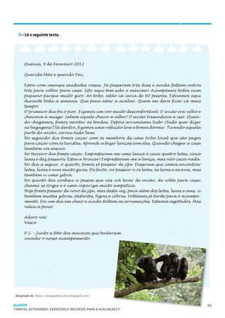 SUGESTÕES DE TRABALHO


   II – Lê o seguinte texto.




      Quénia, 9 de Fevereiro 2012

      Querida Mãe e querido Pai,

      Estou com imensas saudades vossas. Já passaram três dias e ainda faltam outros
      três para voltar para casa. Isto aqui tem sido o máximo! Acampámos todos num
      pequeno parque muito giro. Ao todo, estão cá cerca de 80 pessoas. Estivemos aqui
      durante toda a semana. Que pena estar a acabar. Quem me dera ficar cá mais
      tempo!
      O primeiro dia foi o pior. Fizemos um voo muito desconfortável. O avião era velho e
      cheirava a musgo. Sabem aquele cheiro a velho? O avião tresandava a isso. Quan-
      do chegámos, fomos montar as tendas. Depois arrumámos tudo (tudo quer dizer
      as bagagens!) lá dentro, fizemos uma refeição leve e fomos dormir. Tirando aquela
      parte do avião, correu tudo bem.
      No segundo dia fomos caçar com os membros de uma tribo local que são pagos
      para caçar com os turistas. Aprendi a fazer lanças com eles. Quando chegar a casa
      também vos ensino.
      No terceiro dia fomos caçar. Emprestaram-me uma lança e cacei quatro leões, cinco
      leoas e dez pássaros. Estou a brincar! Emprestaram-me a lança, mas não cacei nada.
      No dia a seguir, o quarto, fomos só passear de jipe. Disseram que íamos encontrar
      leões, leoas e aves muito giras. De facto, no passeio vi os leões, as leoas e as aves, mas
      também vi uma zebra.
      No quinto dia conheci a pessoa que nos irá levar de avião, de volta para casa;
      chama-se Angie e é uma rapariga muito simpática.
      Hoje fomos passear de novo de jipe, mas desta vez, para além dos leões, leoas e aves, vi
      também muitas zebras, elefantes, tigres e cobras. Voltámos já tarde para o acampa-
      mento. Foi um dia em cheio e ainda faltam as arrumações. Estamos esgotados. Mas
      valeu a pena!

      Adoro-vos!
      Vasco

      P.S. – Junto a foto dos macacos que tentaram
      invadir o nosso acampamento.




 Adaptado de: http://amagiadaescrita.blogspot.com/

QuaREPE                                                                                            63
TAREFAS, ACTIVIDADES, EXERCÍCIOS E RECURSOS PARA A AVALIAÇÃO | 11 
 