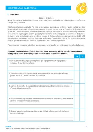 COMPREENSÃO DA LEITURA
   SUGESTÕES DE TRABALHO


   I - Leia o texto.
                                          Espaços de diálogo
   Nome do programa: Actividades internacionais para jovens realizadas em colaboração com os Centros
   Europeus da Juventude

   Há alturas e lugares para tudo! Por isso, se o grupo de jovens a que pertences quiser realizar sessões
   de estudo e/ou reuniões interculturais mas não dispuser de um local, o Conselho da Europa pode
   ajudar. Os Centros Europeus da Juventude em Estrasburgo e Budapeste estão disponíveis para serem
   utilizados por organizações juvenis que comprovadamente têm participado na construção da Europa.
   Se tiveres uma fórmula para uma sessão de estudo de 4 dias, pelo menos, para um grupo de 20 a 35
   participantes, considera a hipótese de aceitar a oferta do Conselho da Europa. Por mais que te possa
   parecer que a tua ideia não é boa, não a deites fora. Fala connosco primeiro!

   Próximo passo: veres se a actividade que planeaste se enquadra nos critérios do Conselho da Europa.


   Escreva V (verdadeira) ou F (falsa) para cada frase. No caso de a frase ser falsa, transcreva do
   texto para as linhas a informação verdadeira relativa ao conteúdo da frase.
                                                                                                V   F
    1.	Para o Conselho da Europa ajudar é preciso que o grupo tenha um espaço para a
       realização da reunião intercultural.




    2. Todas as organizações juvenis com ou sem provas dadas na construção da Europa
      podem utilizar os Centros Europeus da Juventude.




    3. A oferta do Conselho da Europa só é considerada no caso de a reunião ter a duração e o
      nº de participantes requerido.




    4. O Conselho da Europa deve ser contactado apenas nos casos em que haja certeza de que
      as ideias correspondem ao que se espera.




    5. O passo seguinte consiste em verificar se a actividade cabe no quadro definido pelo
      Conselho da Europa.




QuaREPE                                                                                                     65
TAREFAS, ACTIVIDADES, EXERCÍCIOS E RECURSOS PARA A AVALIAÇÃO | 11 
 