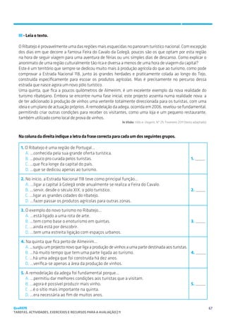 SUGESTÕES DE TRABALHO


   III - Leia o texto.

   O Ribatejo é provavelmente uma das regiões mais esquecidas no panoram turístico nacional. Com excepção
   dos dias em que decorre a famosa Feira do Cavalo da Golegã, poucos são os que optam por esta região
   na hora de seguir viagem para uma aventura de férias ou uns simples dias de descanso. Como explicar o
   anonimato de uma região culturalmente tão rica e diversa a menos de uma hora de viagem da capital?
   Este é um território que sempre se dedicou muito mais à produção agrícola do que ao turismo, como pode
   comprovar a Estrada Nacional 118, junto às grandes herdades e praticamente colada ao longo do Tejo,
   construída especificamente para escoar os produtos agrícolas. Mas é precisamente no percurso dessa
   estrada que nasce agora um novo pólo turístico.
   Uma quinta, que fica a poucos quilómetros de Almeirim, é um excelente exemplo da nova realidade do
   turismo ribatejano. Embora se encontre numa fase inicial, este projecto assenta numa realidade nova: a
   de ter adicionado à produção de vinhos uma vertente totalmente direccionada para os turistas, com uma
   ideia e um plano de actuação próprios. A remodelação da adega, ocorrida em 2006, revelou-se fundamental,
   permitindo criar outras condições para receber os visitantes, como uma loja e um pequeno restaurante,
   também utilizado como local de prova de vinhos.
                                                                  In Visão: Vida  Viagens. Nº 29, Fevereiro 2011 (texto adaptado)



   Na coluna da direita indique a letra da frase correcta para cada um dos seguintes grupos.

    1. O Ribatejo é uma região de Portugal...
       A. ...conhecida pela sua grande oferta turística.
       B. ...pouco pro curada pelos turistas.                                                                         1. _____
       C. ...que fica longe da capital do país.
       D. ...que se dedicou apenas ao turismo.

    2. No início, a Estrada Nacional 118 teve como principal função...
       A. ...ligar a capital à Golegã onde anualmente se realiza a Feira do Cavalo.
       B. ...servir, desde o século XIX, o pólo turístico.                                                            2. _____
       C. ...ligar as grandes cidades do ribatejo.
       D. ...fazer passar os produtos agrícolas para outras zonas.

    3. O exemplo do novo turismo no Ribatejo...
       A. ...está ligado a uma rota de arte.
       B. ...tem como base o enoturismo em quintas.                                                                   3. _____
       C. ...ainda está por descobrir.
       D. ...tem uma estreita ligação com espaços urbanos.

    4. Na quinta que fica perto de Almeirim...
      A. ...surgiu um projecto novo que liga a produção de vinhos a uma parte destinada aos turistas.
      B. ...há muito tempo que tem uma parte ligada ao turismo.                                       4. _____
      C. ...há uma adega que foi construída há dez anos.
      D. ...verifica-se apenas a área da produção de vinhos.

    5. A remodelação da adega foi fundamental porque...
       A. ...permitiu dar melhores condições aos turistas que a visitam.
       B. ...agora é possível produzir mais vinho.                                                                    5. _____
       C. ...é o sítio mais importante na quinta.
       D. ...era necessária ao fim de muitos anos.

QuaREPE                                                                                                                              67
TAREFAS, ACTIVIDADES, EXERCÍCIOS E RECURSOS PARA A AVALIAÇÃO | 11 
 