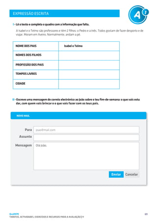 EXPRESSÃO ESCRITA
   SUGESTÕES DE TRABALHO


   I - Lê o texto e completa o quadro com a informação que falta.
     A Isabel e o Telmo são professores e têm 2 filhos: o Pedro e a Inês. Todos gostam de fazer desporto e de
     viajar. Moram em Aveiro. Normalmente, andam a pé.


     NOME DOS PAIS                              Isabel e Telmo

     NOMES DOS FILHOS


     PROFISSÃO DOS PAIS

     TEMPOS LIVRES


     CIDADE




  II - Escreve uma mensagem de correio electrónico ao João sobre o teu fim-de-semana: o que vais estu	
      dar, com quem vais brincar e o que vais fazer com os teus pais.




                       joao@mail.com



                       Olá João,




QuaREPE                                                                                                         69
TAREFAS, ACTIVIDADES, EXERCÍCIOS E RECURSOS PARA A AVALIAÇÃO | 11 
 