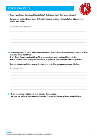 EXPRESSÃO ESCRITA
   SUGESTÕES DE TRABALHO


   I - O que é que fizeste durante as férias de Natal? Onde é que foste? Com quem estiveste?

     Escreve um texto sobre as férias de Natal. Escreve o texto nas linhas abaixo. Não escrevas
     menos de 5 linhas.

      As minhas férias de Natal
      
      
      
      
      
      
      

  II - A Leonor passou as férias da Páscoa em casa dos avós. Ela deu muitos passeios com os primos
      e gostou muito das férias.
      E tu? O que fizeste nas tuas férias? Escreve um texto sobre as tuas últimas férias.
      Podes escrever sobre os lugares onde foste, o que viste, com quem estiveste, o que leste.

      Escreve o texto nas linhas abaixo. O título já lá está. Não escrevas menos de 5 linhas.
      As minhas férias
      
      
      
      
      
      
      

  III - O teu cão correu atrás de um gato na rua e desapareceu.
        Escreve um anúncio descrevendo o teu cão. O anúncio vai estar afixado no veterinário.




QuaREPE                                                                                              72
TAREFAS, ACTIVIDADES, EXERCÍCIOS E RECURSOS PARA A AVALIAÇÃO | 11 
 