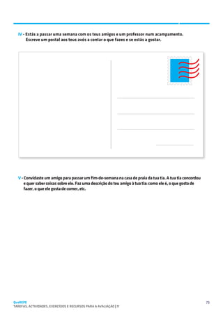 SUGESTÕES DE TRABALHO


  IV - Estás a passar uma semana com os teus amigos e um professor num acampamento.
       Escreve um postal aos teus avós a contar o que fazes e se estás a gostar.




                                                                
                                                                
                                                                
                                                                
                                                                
                                                                




  V - Convidaste um amigo para passar um fim-de-semana na casa de praia da tua tia. A tua tia concordou
      e quer saber coisas sobre ele. Faz uma descrição do teu amigo à tua tia: como ele é, o que gosta de
      fazer, o que ele gosta de comer, etc.




QuaREPE                                                                                                     73
TAREFAS, ACTIVIDADES, EXERCÍCIOS E RECURSOS PARA A AVALIAÇÃO | 11 
 