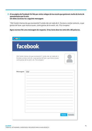 SUGESTÕES DE TRABALHO


   II - A tua página do Facebook foi lida por vários colegas da tua escola que gostaram muito do texto de 	
        apresentação que lá está.
        Um deles escreveu-te a seguinte mensagem:

      “Olá! Gostei imenso do que escreveste! E ainda não sei nada de ti. Escreve a contar como és, o que
      gostas de fazer, que música ouves, como gostas de te vestir, etc. Fico à espera.”

      Agora escreve-lhe uma mensagem de resposta. O teu texto deve ter entre 60 a 80 palavras.




QuaREPE                                                                                                       75
TAREFAS, ACTIVIDADES, EXERCÍCIOS E RECURSOS PARA A AVALIAÇÃO | 11 
 