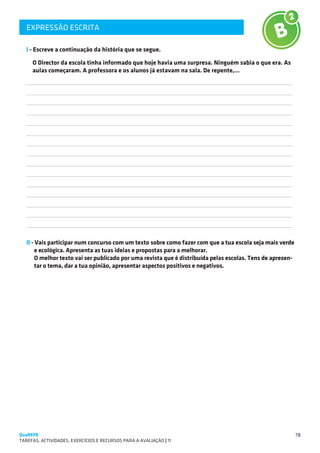 EXPRESSÃO ESCRITA
   SUGESTÕES DE TRABALHO


   I - Escreve a continuação da história que se segue.

       O Director da escola tinha informado que hoje havia uma surpresa. Ninguém sabia o que era. As
       aulas começaram. A professora e os alunos já estavam na sala. De repente,…
   
   
   
   
   
   
   
   
   
   
   
   
   
   
   

   II - Vais participar num concurso com um texto sobre como fazer com que a tua escola seja mais verde
        e ecológica. Apresenta as tuas ideias e propostas para a melhorar.
        O melhor texto vai ser publicado por uma revista que é distribuída pelas escolas. Tens de apresen-
        tar o tema, dar a tua opinião, apresentar aspectos positivos e negativos.




QuaREPE                                                                                                      78
TAREFAS, ACTIVIDADES, EXERCÍCIOS E RECURSOS PARA A AVALIAÇÃO | 11 
 