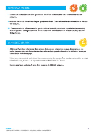EXPRESSÃO ESCRITA
   SUGESTÕES DE TRABALHO


   I - Escreve um texto sobre um livro que tenhas lido. O teu texto deve ter uma extensão de 150-180
       palavras.

   II - Escreve um texto sobre uma viagem que tenhas feito. O teu texto deve ter uma extensão de 150-
       180 palavras.

   III	- Escreve um texto sobre uma coisa que te tenha acontecido/aconteceu e que te tenha marcado/
       marcou positiva ou negativamente. O teu texto deve ter uma extensão de 100-120 (B1)/150-180
       (B2) palavras.




   EXPRESSÃO ESCRITA                                                                                   C1

   I - A Câmara Municipal vai encerrar dois campos de jogos que existem no parque. Estes campos são
       muito frequentados por alunos das escolas, pelos amigos que vêm de outras localidades e ainda por
       famílias que vêm ver os jogos.

     Lidera um movimento de protesto contra o encerramento dos campos.Teve reuniões com muitas pessoas
     e reuniu informação para a carta que vai escrever ao Presidente da Câmara.

     Escreva a carta de protesto. A carta deve ter cerca de 200-220 palavras.




QuaREPE                                                                                                     79
TAREFAS, ACTIVIDADES, EXERCÍCIOS E RECURSOS PARA A AVALIAÇÃO | 11 
 
