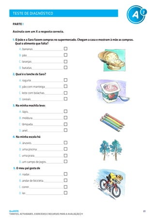 TESTE DE DIAGNÓSTICO
   SUGESTÕES DE TRABALHO


   PARTE I

   Assinala com um X a resposta correcta.

   1. O João e a Sara fazem compras no supermercado. Chegam a casa e mostram à mãe as compras.
      Qual o alimento que falta?
        A. bananas

        B. pão

        C. laranjas

        D. batatas

   2. Qual é o lanche da Sara?
        

        A. iogurte

        B. pão com manteiga

        C. leite com bolachas

        D. cereais

   3. Naminha mochila levo:
        A. lápis.

        B. moldura.

        C. lâmpada. 

        D. anel.
   4. Na minha escola há
        A. árvores. 

        B. uma piscina.

        C. uma praia.

        D. um campo de jogos.

   5. O meu pai gosta de
        A. nadar.

        B. andar de bicicleta.

        C. correr.

        D. ler.




QuaREPE                                                                                          81
TAREFAS, ACTIVIDADES, EXERCÍCIOS E RECURSOS PARA A AVALIAÇÃO | 11 
 