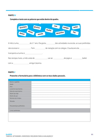SUGESTÕES DE TRABALHO


   PARTE IV

     Completa o texto com as palavras que estão dentro do quadro.


                                           piscina                      sua
                       biciclet
                               a                                                   campo         aulas
                                                             muito
                                   alun                                                          faz
                                       a                                          ar
                     dança
                                               escola                     desenh



   A Inês é uma                      do 3.º ano. Ela gosta               das actividades na escola; as suas preferidas

   são escrever e                    . Tem                de natação com os colegas. O autocarro da

   transporta a turma à                               .

   Nos tempos livres, a Inês anda de                         , vai ao               de jogos e             ballet

   com a                            amiga Catarina.



   PARTE V
     Preenche o formulário para a biblioteca com os teus dados pessoais.


     Nome e apelido:
     Idade:
     Ano:
     Local de nascimento:
     Data de nascimento:
     Nome da mãe:
     Nome do pai:
     Número de irmãos:

     Morada:


     Passatempos preferidos:


     Livros preferidos:




QuaREPE                                                                                                                  83
TAREFAS, ACTIVIDADES, EXERCÍCIOS E RECURSOS PARA A AVALIAÇÃO | 11 
 