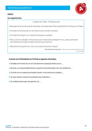 TESTE DE DIAGNÓSTICO
   SUGESTÕES DE TRABALHO


   PARTE I

   Lê o seguinte texto.

                                         Cuidados de Saúde - Protecção solar

      Evita expor-te ao sol nas horas de maior calor. As crianças devem ficar à sombra entre as 11 horas e as 17 horas.

       Os bebés com menos de um ano devem estar sempre à sombra.

       O sol permite adquirir um aspecto bronzeado e saudável.

       Mas o sol tem radiações nocivas das quais é necessário protegermo-nos, porque penetram
       profundamente na pele e podem provocar queimaduras.

       Não deixes de apanhar sol, mas usa sempre protectores solares.
                                                           Sítio do Museu da Farmácia – http://www.anf.pt/sara/folheto_sol
                                                                                                              (texto adaptado)




     Assinala com V (Verdadeiro) ou F (Falso) as seguintes afirmações.

     1. Os bebés com menos de um ano não devem ter exposição directa ao sol. __

     2. Na praia, as crianças podem brincar e apanhar sol durante todo o dia, sem problemas. __

     3. O sol dá-nos um aspecto bronzeado e bonito, mas é preciso ter cuidados. __

     4. Os raios solares e a pele sem protecção não se dão bem. __

     5. Os médicos dizem para não apanhar sol. __




QuaREPE                                                                                                                          84
TAREFAS, ACTIVIDADES, EXERCÍCIOS E RECURSOS PARA A AVALIAÇÃO | 11 
 