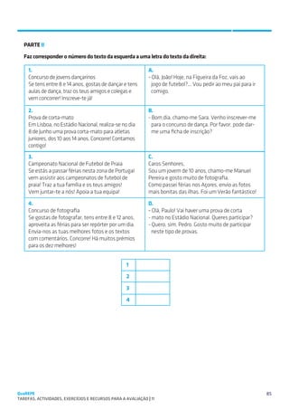 SUGESTÕES DE TRABALHO


   PARTE II

   Faz corresponder o número do texto da esquerda a uma letra do texto da direita:

     1.                                                       A.
     Concurso de jovens dançarinos                            - Olá, João! Hoje, na Figueira da Foz, vais ao
     Se tens entre 8 e 14 anos, gostas de dançar e tens         jogo de futebol?... Vou pedir ao meu pai para ir
     aulas de dança, traz os teus amigos e colegas e            comigo.
     vem concorrer! Inscreve-te já!

     2.                                                       B.
     Prova de corta-mato                                      - Bom dia, chamo-me Sara. Venho inscrever-me
     Em Lisboa, no Estádio Nacional, realiza-se no dia          para o concurso de dança. Por favor, pode dar-
     8 de Junho uma prova corta-mato para atletas               me uma ficha de inscrição?
     juniores, dos 10 aos 14 anos. Concorre! Contamos
     contigo!
     3.                                                       C.
     Campeonato Nacional de Futebol de Praia                  Caros Senhores,
     Se estás a passar férias nesta zona de Portugal          Sou um jovem de 10 anos, chamo-me Manuel
     vem assistir aos campeonatos de futebol de               Pereira e gosto muito de fotografia.
     praia! Traz a tua família e os teus amigos!              Como passei férias nos Açores, envio as fotos
     Vem juntar-te a nós! Apoia a tua equipa!                 mais bonitas das ilhas. Foi um Verão fantástico!

     4.                                                       D.
     Concurso de fotografia                                   - Olá, Paulo! Vai haver uma prova de corta
     Se gostas de fotografar, tens entre 8 e 12 anos,         - mato no Estádio Nacional. Queres participar?
     aproveita as férias para ser repórter por um dia.        - Quero, sim, Pedro. Gosto muito de participar
     Envia-nos as tuas melhores fotos e os textos               neste tipo de provas.
     com comentários. Concorre! Há muitos prémios
     para os dez melhores!


                                                    1

                                                    2

                                                    3

                                                    4




QuaREPE                                                                                                            85
TAREFAS, ACTIVIDADES, EXERCÍCIOS E RECURSOS PARA A AVALIAÇÃO | 11 
 