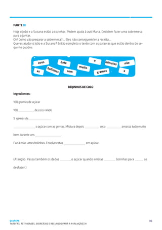 SUGESTÕES DE TRABALHO


   PARTE III
   Hoje o João e a Susana estão a cozinhar. Pedem ajuda à avó Maria. Decidem fazer uma sobremesa
   para o jantar.
   Oh! Como vão preparar a sobremesa?... Eles não conseguem ler a receita...
   Queres ajudar o João e a Susana? Então completa o texto com as palavras que estão dentro do se-
   guinte quadro:



                                             bate                       o        minut
                        ovos                                                          os       não
                               boli                        muito
                      as              nha           com                                       e
                                         s                                  gramas



                                                    BEIJINHOS DE COCO

   Ingredientes:

   100 gramas de açúcar

   100               de coco ralado

   5 gemas de

                      o açúcar com as gemas. Mistura depois                   coco          amassa tudo muito

   bem durante uns                           .

   Faz à mão umas bolinhas. Envolve estas                        em açúcar.




   (Atenção: Passa também os dedos                    o açúcar quando enrolas            bolinhas para     as

   desfazer.)




QuaREPE                                                                                                         86
TAREFAS, ACTIVIDADES, EXERCÍCIOS E RECURSOS PARA A AVALIAÇÃO | 11 
 