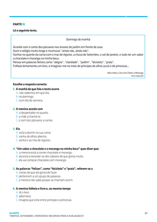 SUGESTÕES DE TRABALHO


   PARTE IV
   Lê o seguinte texto.

                                                  Domingo de manhã

   Acordar com o canto dos pássaros nas árvores do jardim em frente de casa.
   Ouvir o relógio muito longe e murmurar “ainda não, ainda não”.
   Sonhar no quente da cama com o mar de Agosto, a chuva de Setembro, o sol de Janeiro, e tudo ter um sabor
   a chocolate e morango na minha boca.
   Pensar em palavras felizes como “alegria”, “claridade”, “jardim”, “bicicleta”, “praia”.
   Folhear lentamente um livro, e imaginar-me no meio de príncipes de olhos azuis e de princesas...

                                                                             Alice Vieira, Livro com Cheiro a Morango
                                                                                                          (texto adaptado)



   Escolhe a resposta correcta:
   1.	 A manhã de que fala o texto ocorre
   	A. não sabemos em que dia.
   	B. no domingo.
   	C. num dia de semana.

   2.	A menina acorda com
   	A. o despertador no quarto.
   	B. a mãe a chamá-la.
   	C. o som dos pássaros a cantar.

   3.	Ela
   	A. está a dormir na sua cama.
   	B. sonha de olhos abertos.
   	C. sonha ir ao mar de Agosto.

   4.	“Um sabor a chocolate e a morango na minha boca” quer dizer que:
   	A. a menina está a comer chocolate e morango.
   	B. ela está a recordar-se dos sabores de que gosta muito.
   	C. ela vai comprar chocolate com morango.

   5.	As palavras “felizes”, como “bicicleta” e “praia”, referem-se a
   	A. coisas de que ela gosta de fazer.
   	B. pertencem a um grupo de palavras.
   	C. a menina não sabe porque se chamam assim.
   	
   6.	A menina folheia o livro e, ao mesmo tempo
   	A. lê o livro.
   	B. adormece.
   	C. imagina que está entre príncipes e princesas.



QuaREPE                                                                                                                      87
TAREFAS, ACTIVIDADES, EXERCÍCIOS E RECURSOS PARA A AVALIAÇÃO | 11 
 