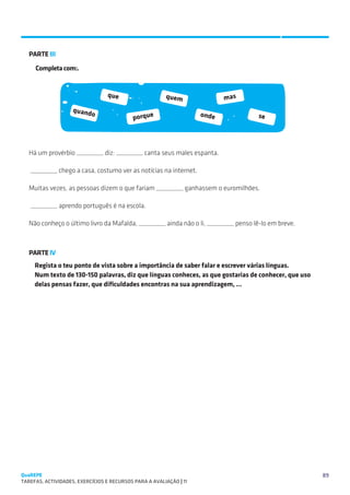 SUGESTÕES DE TRABALHO


   PARTE III

     Completa com:.


                                  que                    quem                mas
                    quand
                           o                                          onde
                                            porque                                   se




   Há um provérbio _________ diz: _________ canta seus males espanta.

   _________ chego a casa, costumo ver as notícias na internet.

   Muitas vezes, as pessoas dizem o que fariam _________ ganhassem o euromilhões.

   _________ aprendo português é na escola.

   Não conheço o último livro da Mafalda, _________ ainda não o li, _________ penso lê-lo em breve.



   PARTE IV
     Regista o teu ponto de vista sobre a importância de saber falar e escrever várias línguas.
     Num texto de 130-150 palavras, diz que línguas conheces, as que gostarias de conhecer, que uso
     delas pensas fazer, que dificuldades encontras na sua aprendizagem, …




QuaREPE                                                                                               89
TAREFAS, ACTIVIDADES, EXERCÍCIOS E RECURSOS PARA A AVALIAÇÃO | 11 
 