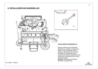 9
M.P. Q400 P – 06/2014
6. REGULAGEM DAS MANDIBULAS
*REGULAGEM DAS MANDÍBULAS
Ajustar a abertura das mandíbulas
apertando ou soltando o parafuso de
ajuste. Finda a regulagem travar o
parafuso, apertando a contra porca.
Ao ajustar as mandíbulas, girar o
volante manualmente verificando se há
toque entre a mandíbula fixa e móvel,
na frente e atrás.
Atenção: Mandíbulas se tocando
danificam o equipamento.
 