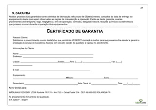 27
M.P. Q400 P – 06/2014
9. GARANTIA
Nossos produtos são garantidos contra defeitos de fabricação pelo prazo de 06(seis) meses, contados da data de entrega do
equipamento desde que sejam observadas as regras de manutenção e operação. Exclui-se desta garantia, avarias
provenientes de transporte, fogo, negligência, erro de operação, corrosão, desgaste natural, reações químicas ou eletrolíticas
que possam ocorrer durante a operação dos equipamentos.
------------------------------------------------------------------------------------------------------------------------------------------------------------------------------
CERTIFICADO DE GARANTIA
Prezado Cliente:
Solicitamos o preenchimento e envio desta ficha, que permitirá a VEGEDRY conhecê-lo melhor para que possamos lhe atender e garantir a
prestação do serviço de Assistência Técnica com elevado padrão de qualidade e rapidez no atendimento.
Informações do Cliente:
Nome: _________________________________________________________________
Endereço: ______________________________________________________________
Cidade: _________________________________Estado_____fone: (_____) _________________________ Fax: (____)
_________________
E-mail: ______________________________________________________________
Equipamento:
_______________________________________________Môdelo:___________________________Série:_________________________
Revendedor _______________________________________________Nota Fiscal Nr._______________________ Data ____/____/______
Favor enviar para:
MÁQUINAS VEGEDRY LTDA Rodovia PR 170 – Km 75,5 – Caixa Postal 214 - CEP 86.600-000 ROLANDIA PR
At. Departamento de Controle de Qualidade.
 